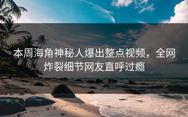 本周海角神秘人爆出整点视频，全网炸裂细节网友直呼过瘾