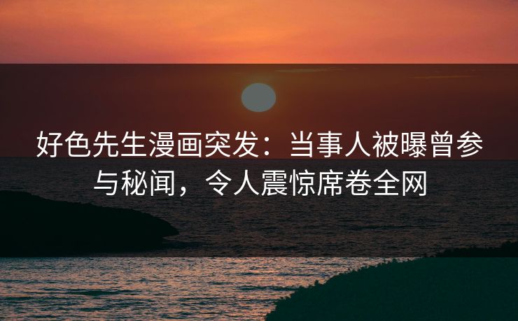 好色先生漫画突发：当事人被曝曾参与秘闻，令人震惊席卷全网