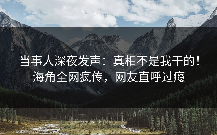 当事人深夜发声：真相不是我干的！海角全网疯传，网友直呼过瘾