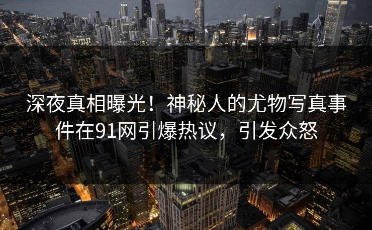 深夜真相曝光！神秘人的尤物写真事件在91网引爆热议，引发众怒