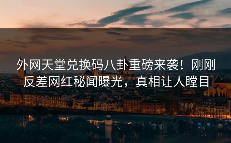 外网天堂兑换码八卦重磅来袭！刚刚反差网红秘闻曝光，真相让人瞠目