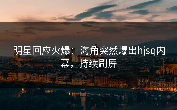 明星回应火爆：海角突然爆出hjsq内幕，持续刷屏