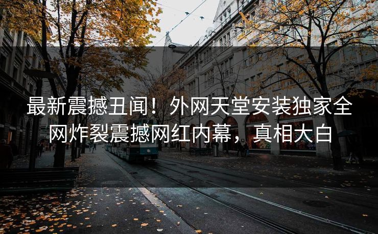 最新震撼丑闻！外网天堂安装独家全网炸裂震撼网红内幕，真相大白