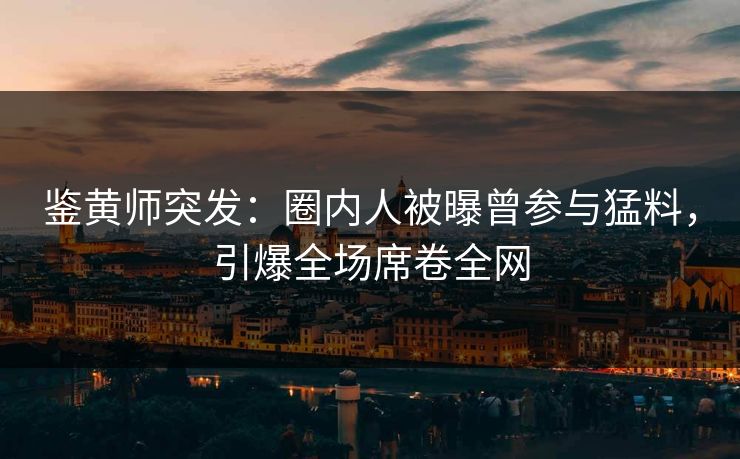 鉴黄师突发：圈内人被曝曾参与猛料，引爆全场席卷全网