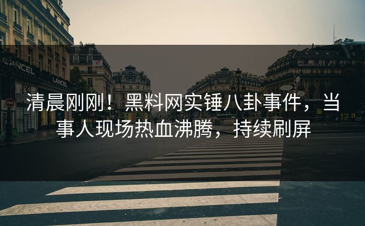 清晨刚刚！黑料网实锤八卦事件，当事人现场热血沸腾，持续刷屏