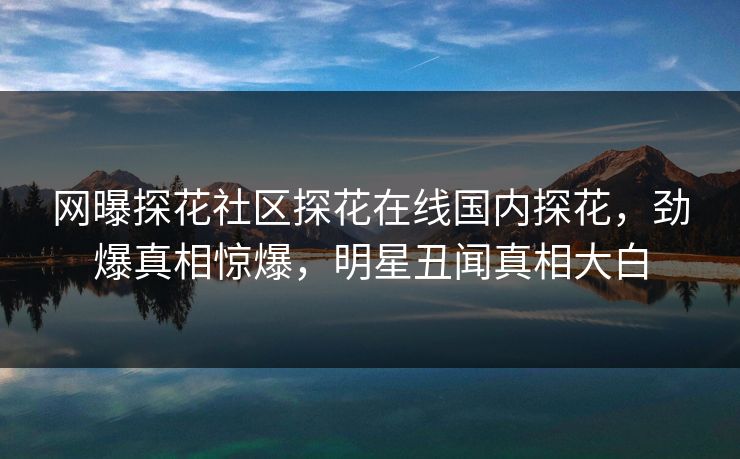 网曝探花社区探花在线国内探花，劲爆真相惊爆，明星丑闻真相大白