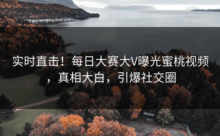 实时直击！每日大赛大V曝光蜜桃视频，真相大白，引爆社交圈