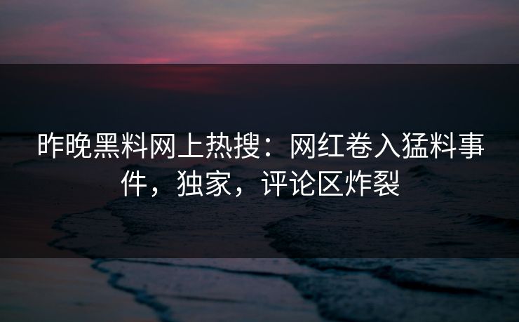 昨晚黑料网上热搜：网红卷入猛料事件，独家，评论区炸裂