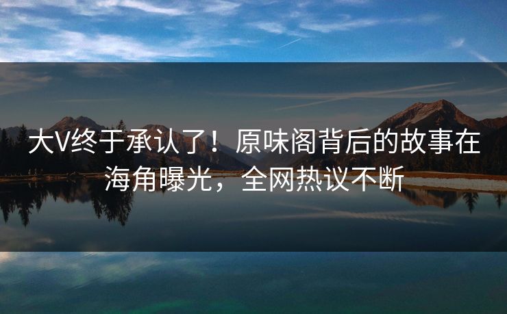 大V终于承认了！原味阁背后的故事在海角曝光，全网热议不断