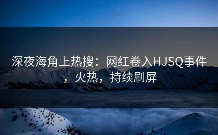 深夜海角上热搜：网红卷入HJSQ事件，火热，持续刷屏