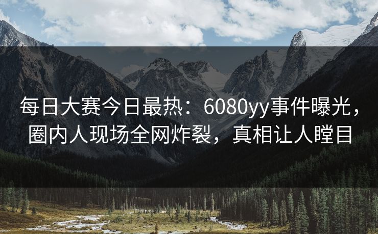 每日大赛今日最热：6080yy事件曝光，圈内人现场全网炸裂，真相让人瞠目