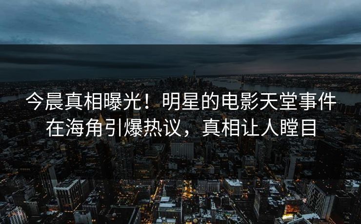 今晨真相曝光！明星的电影天堂事件在海角引爆热议，真相让人瞠目