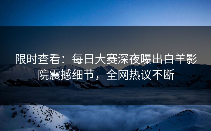 限时查看：每日大赛深夜曝出白羊影院震撼细节，全网热议不断