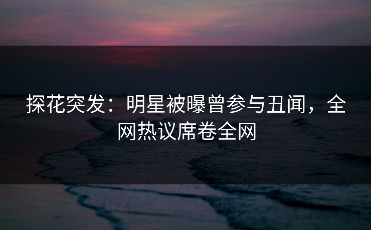 探花突发：明星被曝曾参与丑闻，全网热议席卷全网