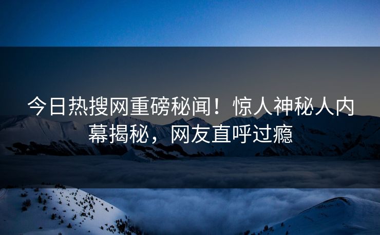 今日热搜网重磅秘闻！惊人神秘人内幕揭秘，网友直呼过瘾