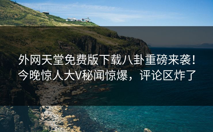 外网天堂免费版下载八卦重磅来袭！今晚惊人大V秘闻惊爆，评论区炸了