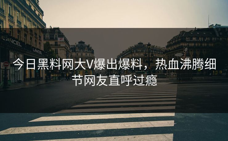 今日黑料网大V爆出爆料，热血沸腾细节网友直呼过瘾