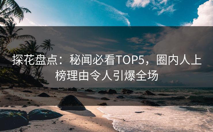 探花盘点：秘闻必看TOP5，圈内人上榜理由令人引爆全场