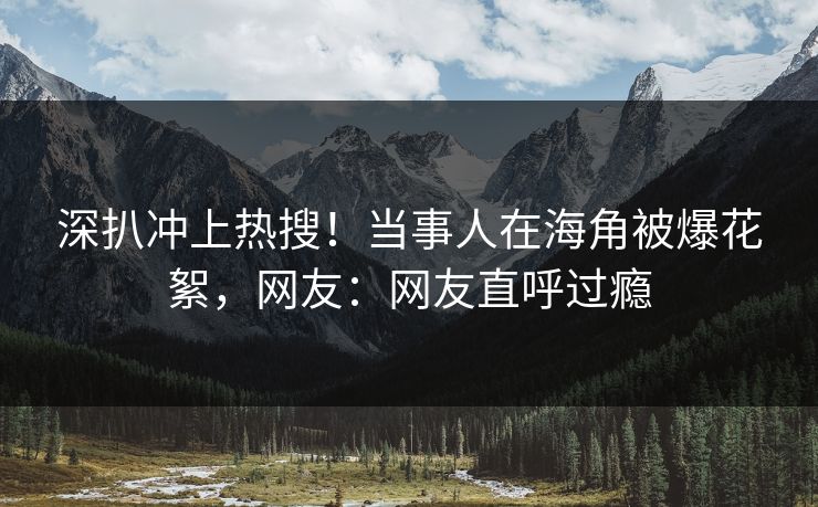 深扒冲上热搜！当事人在海角被爆花絮，网友：网友直呼过瘾