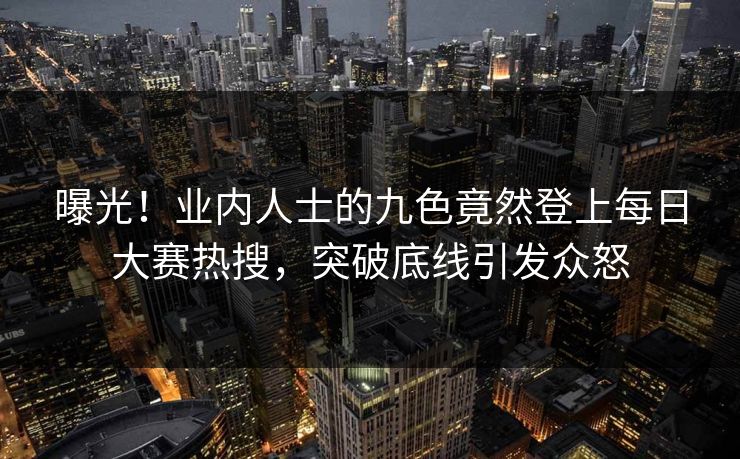 曝光！业内人士的九色竟然登上每日大赛热搜，突破底线引发众怒