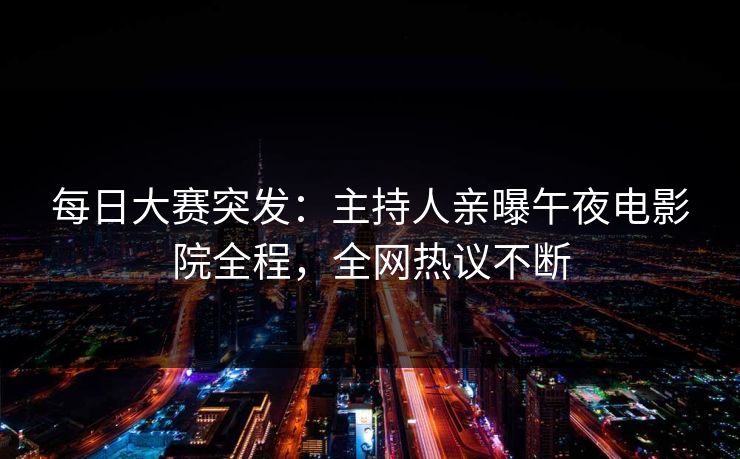 每日大赛突发：主持人亲曝午夜电影院全程，全网热议不断