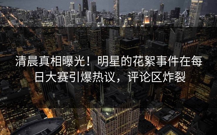 清晨真相曝光！明星的花絮事件在每日大赛引爆热议，评论区炸裂