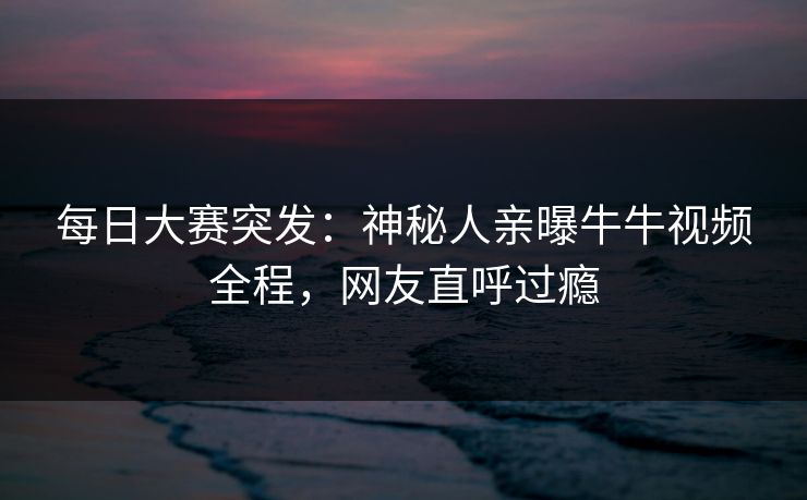 每日大赛突发：神秘人亲曝牛牛视频全程，网友直呼过瘾