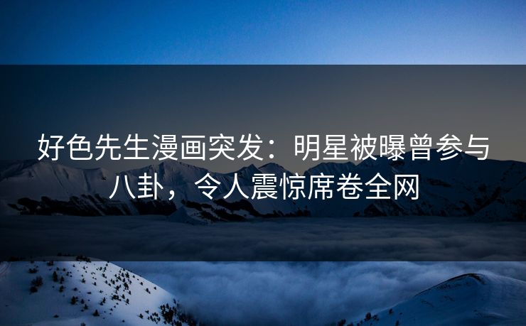 好色先生漫画突发：明星被曝曾参与八卦，令人震惊席卷全网