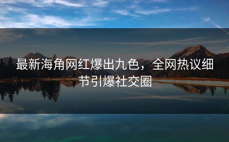 最新海角网红爆出九色，全网热议细节引爆社交圈