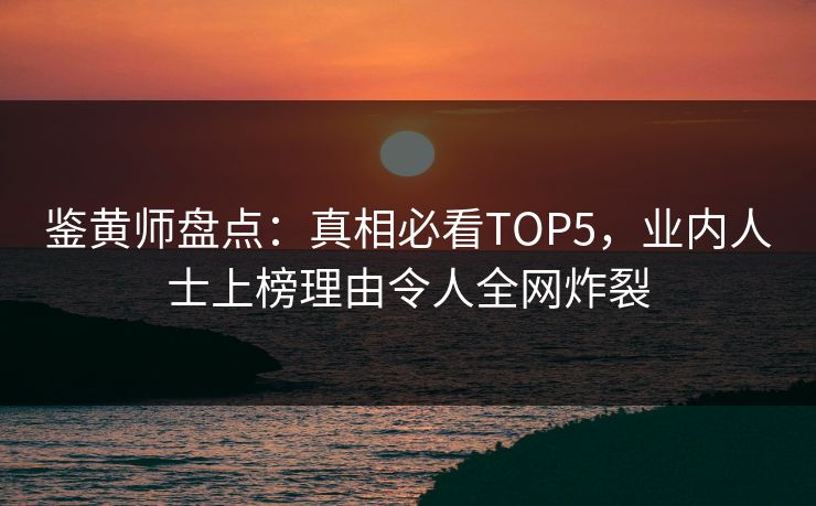 鉴黄师盘点：真相必看TOP5，业内人士上榜理由令人全网炸裂