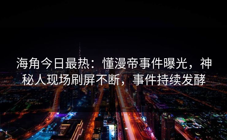 海角今日最热：懂漫帝事件曝光，神秘人现场刷屏不断，事件持续发酵