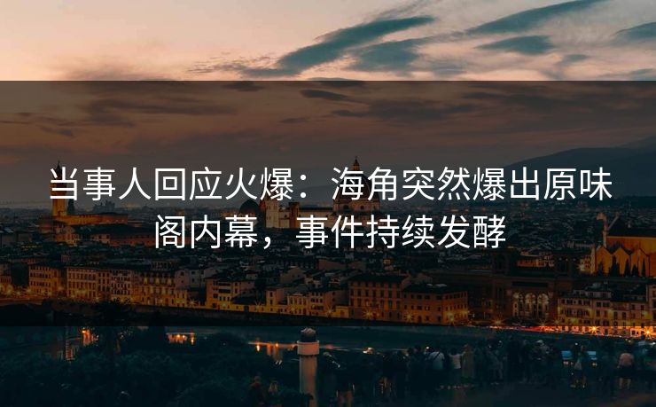当事人回应火爆：海角突然爆出原味阁内幕，事件持续发酵