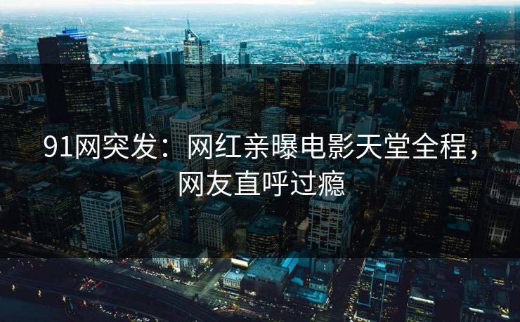 91网突发：网红亲曝电影天堂全程，网友直呼过瘾