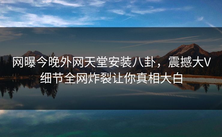 网曝今晚外网天堂安装八卦，震撼大V细节全网炸裂让你真相大白