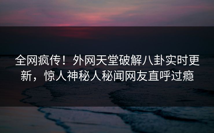 全网疯传！外网天堂破解八卦实时更新，惊人神秘人秘闻网友直呼过瘾