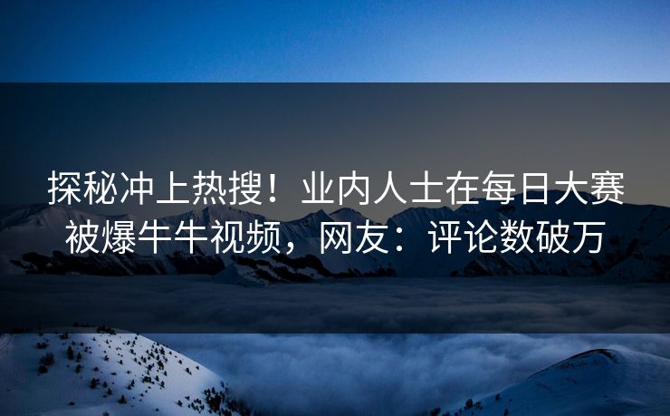 探秘冲上热搜！业内人士在每日大赛被爆牛牛视频，网友：评论数破万