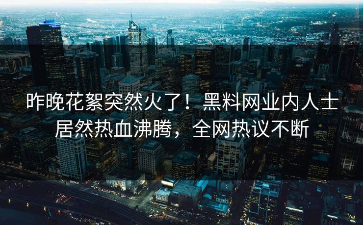 昨晚花絮突然火了！黑料网业内人士居然热血沸腾，全网热议不断