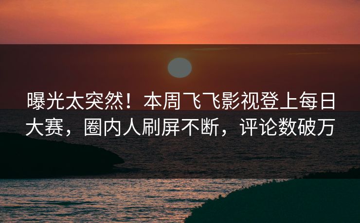 曝光太突然！本周飞飞影视登上每日大赛，圈内人刷屏不断，评论数破万