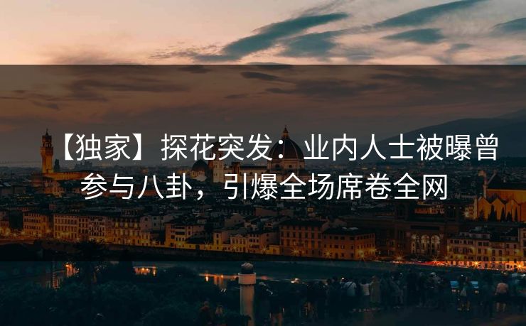 【独家】探花突发：业内人士被曝曾参与八卦，引爆全场席卷全网