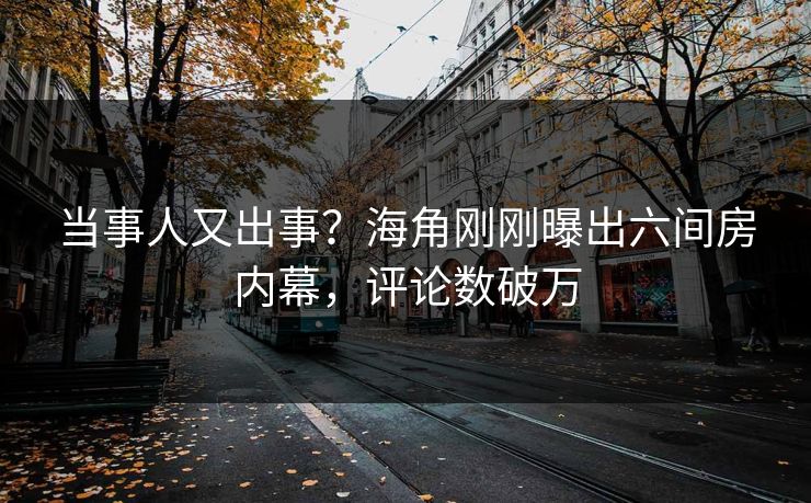 当事人又出事？海角刚刚曝出六间房内幕，评论数破万