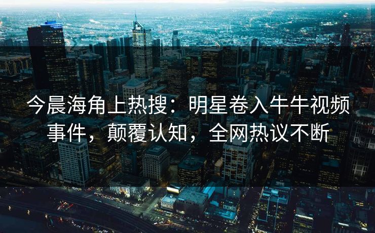 今晨海角上热搜：明星卷入牛牛视频事件，颠覆认知，全网热议不断