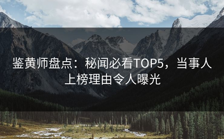 鉴黄师盘点：秘闻必看TOP5，当事人上榜理由令人曝光