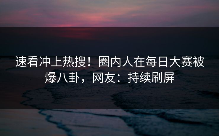 速看冲上热搜！圈内人在每日大赛被爆八卦，网友：持续刷屏