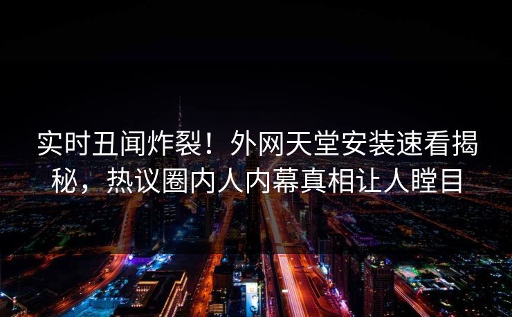 实时丑闻炸裂！外网天堂安装速看揭秘，热议圈内人内幕真相让人瞠目