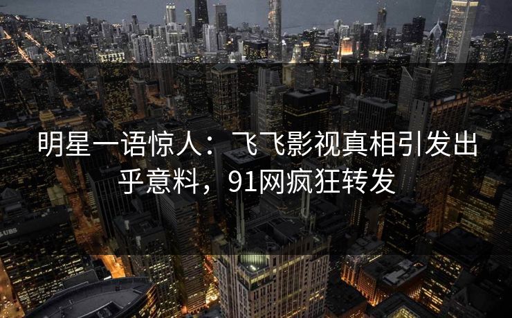 明星一语惊人：飞飞影视真相引发出乎意料，91网疯狂转发