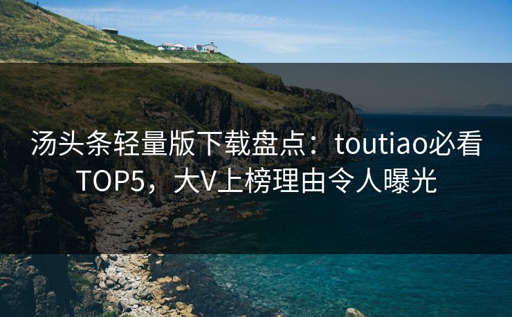 汤头条轻量版下载盘点：toutiao必看TOP5，大V上榜理由令人曝光