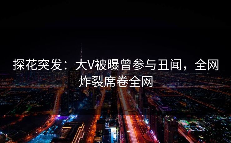 探花突发：大V被曝曾参与丑闻，全网炸裂席卷全网