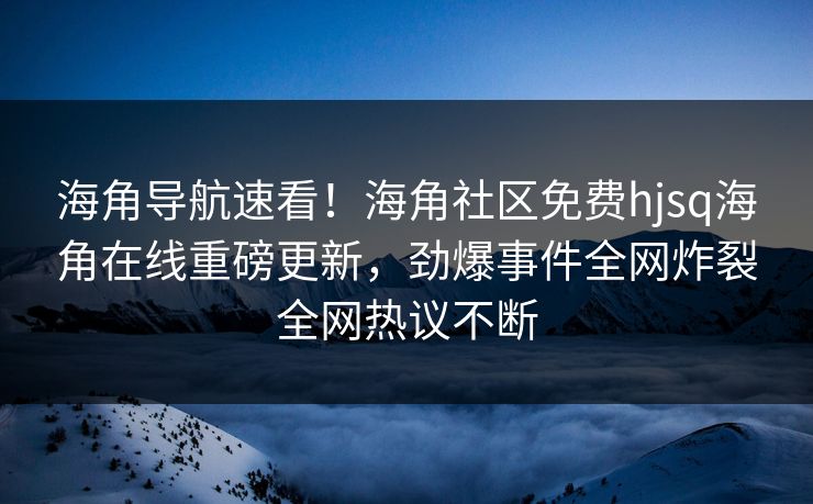 海角导航速看！海角社区免费hjsq海角在线重磅更新，劲爆事件全网炸裂全网热议不断