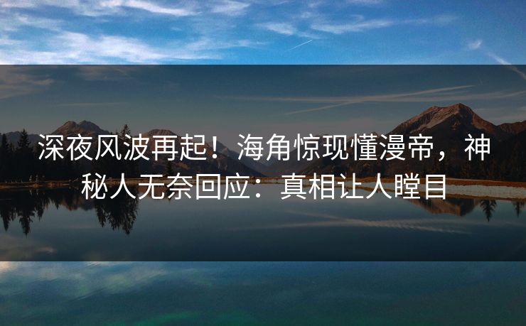 深夜风波再起！海角惊现懂漫帝，神秘人无奈回应：真相让人瞠目