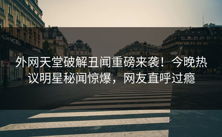 外网天堂破解丑闻重磅来袭！今晚热议明星秘闻惊爆，网友直呼过瘾